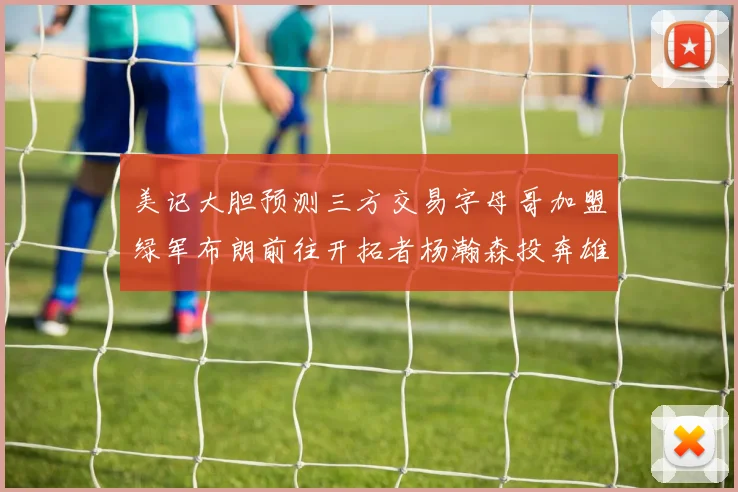 美记大胆预测三方交易字母哥加盟绿军布朗前往开拓者杨瀚森投奔雄鹿