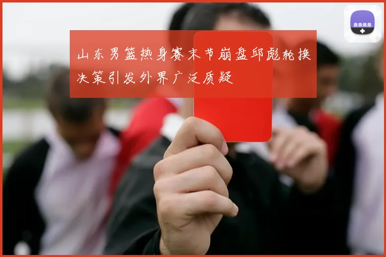 山东男篮热身赛末节崩盘邱彪轮换决策引发外界广泛质疑