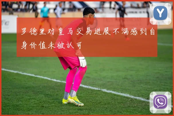 罗德里对皇马交易进展不满感到自身价值未被认可