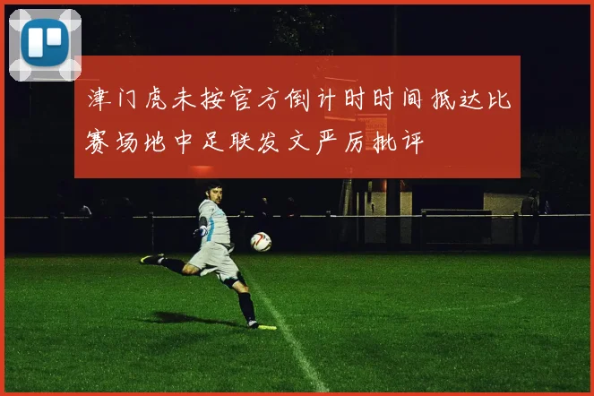 津门虎未按官方倒计时时间抵达比赛场地中足联发文严厉批评