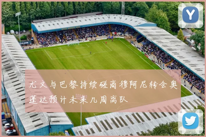 尤文与巴黎持续磋商穆阿尼转会奥蓬达预计未来几周离队