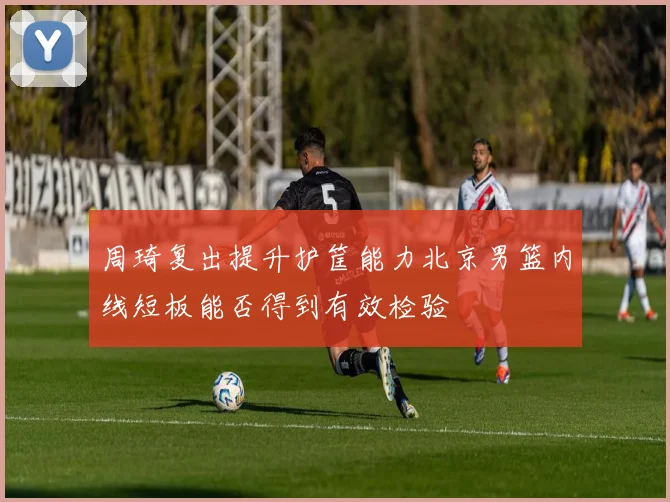 周琦复出提升护筐能力北京男篮内线短板能否得到有效检验