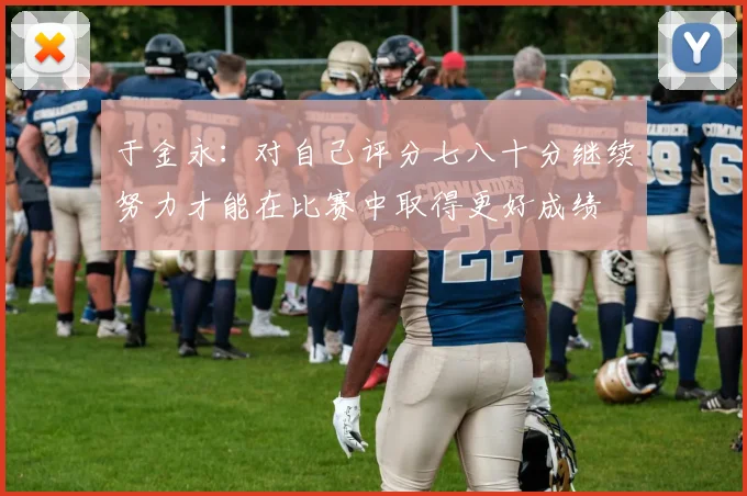 于金永：对自己评分七八十分继续努力才能在比赛中取得更好成绩